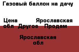 Газовый баллон на дачу › Цена ­ 800 - Ярославская обл. Другое » Продам   . Ярославская обл.